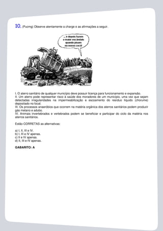 10. (Pucmg) Observe atentamente a charge e as afirmações a seguir.




I. O aterro sanitário de qualquer município deve possuir licença para funcionamento e expansão.
II. Um aterro pode representar risco à saúde dos moradores de um município, uma vez que sejam
detectadas irregularidades na impermeabilização e escoamento do resíduo líquido (chorume)
depositado no local.
III. Os processos anaeróbios que ocorrem na matéria orgânica dos aterros sanitários podem produzir
gás metano e adubo.
IV. Animais invertebrados e vertebrados podem se beneficiar e participar do ciclo da matéria nos
aterros sanitários.

Estão CORRETAS as alternativas:

a) I, II, III e IV.
b) I, III e IV apenas.
c) II e IV apenas.
d) II, III e IV apenas.

GABARITO: A
 