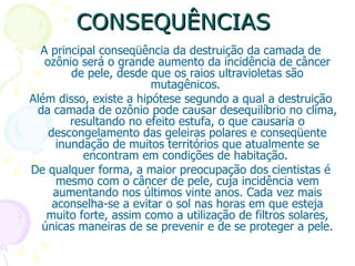 CONSEQUÊNCIAS
  A principal conseqüência da destruição da camada de
   ozônio será o grande aumento da incidência de câncer
         de pele, desde que os raios ultravioletas são
                        mutagênicos.
Além disso, existe a hipótese segundo a qual a destruição
 da camada de ozônio pode causar desequilíbrio no clima,
         resultando no efeito estufa, o que causaria o
    descongelamento das geleiras polares e conseqüente
      inundação de muitos territórios que atualmente se
           encontram em condições de habitação.
De qualquer forma, a maior preocupação dos cientistas é
      mesmo com o câncer de pele, cuja incidência vem
     aumentando nos últimos vinte anos. Cada vez mais
     aconselha-se a evitar o sol nas horas em que esteja
   muito forte, assim como a utilização de filtros solares,
  únicas maneiras de se prevenir e de se proteger a pele.
 