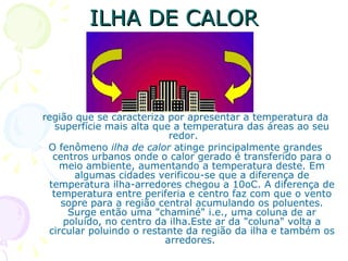 ILHA DE CALOR



região que se caracteriza por apresentar a temperatura da
   superfície mais alta que a temperatura das áreas ao seu
                           redor.
 O fenômeno ilha de calor atinge principalmente grandes
  centros urbanos onde o calor gerado é transferido para o
    meio ambiente, aumentando a temperatura deste. Em
       algumas cidades verificou-se que a diferença de
 temperatura ilha-arredores chegou a 10oC. A diferença de
  temperatura entre periferia e centro faz com que o vento
    sopre para a região central acumulando os poluentes.
      Surge então uma "chaminé" i.e., uma coluna de ar
     poluído, no centro da ilha.Este ar da "coluna" volta a
 circular poluindo o restante da região da ilha e também os
                          arredores.
 