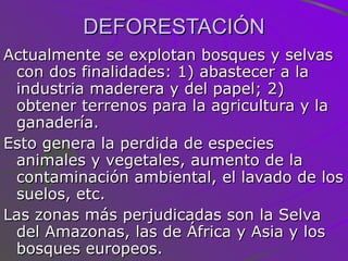 DEFORESTACIÓN Actualmente se explotan bosques y selvas con dos finalidades: 1) abastecer a la industria maderera y del papel; 2) obtener terrenos para la agricultura y la ganadería. Esto genera la perdida de especies animales y vegetales, aumento de la contaminación ambiental, el lavado de los suelos, etc.  Las zonas más perjudicadas son la Selva del Amazonas, las de África y Asia y los bosques europeos. 