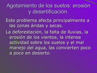 Agotamiento de los suelos: erosión y desertificación. Este problema afecta principalmente a las zonas áridas y secas.  La deforestación, la falta de lluvias, la erosión de los vientos, la intensa actividad sobre los suelos y el mal manejo del agua, las convierten poco a poco en desierto. 