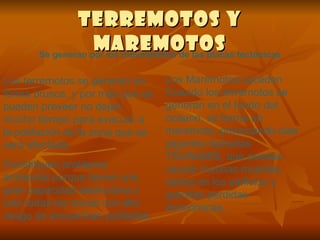 Terremotos y Maremotos Se generan por los movimientos de las placas tectónicas Los terremotos se generan en forma brusca, y por más que se pueden preveer no dejan mucho tiempo para evacuar a la población de la zona que se verá afectada.  Constituyen problema ambiental porque tienen una gran capacidad destructiva y casi todas las zonas con alto riesgo se encuentran pobladas. Los Maremotos suceden Cuando los terremotos se generan en el fondo del océano, se forma un maremoto, provocando olas gigantes llamadas TSUNAMIS, que pueden causar muchas muertes, daños en los edificios y grandes perdidas económicas. 