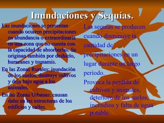 Inundaciones y Sequías. Las inundaciones se presentan cuando ocurren precipitaciones en abundancia o extraordinaria en una zona que no cuenta con la capacidad de absorberlas. Se originan también por deshielo, huracanes y tsunamis.  En las Zonas Rurales: inundación de los suelos, destruye cultivos y deja bajo agua a los animales. En las Zonas Urbanas: causan daño en las estructuras de los edificios y calles.  Las sequías se producen cuando disminuye la  cantidad de precipitaciones en un lugar durante un largo período.  Provoca la perdida de cultivos y animales, deterioro de los suelos, incendios y falta de agua potable. 