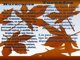 Se los conoce como ciclones y tienen su origen en la atmósfera. Se originan cuando se forman varias tormentas eléctricas sobre el océano, en zonas cálidas. El aire cálido se eleva y los vientos provocan que empiecen a girar en forma de espiral. A medida que se desplaza toma más fuerza. Cuando entra en el continente descarga fuertes precipitaciones, generan inundaciones, voladuras de casas, destruyen caminos, perdida de animales y plantas, cortes de servicios. Tornados Son vientos muy fuertes que se presentan como una nube giratoria en forma de embudo. En se originan cuando coinciden vientos de direcciones opuestas, temperaturas distintas y diferentes alturas en el continente.  A su paso arrastran con todo tipo de elementos, que luego depositará en otros lugares. Huracanes 