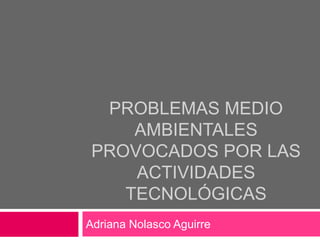 PROBLEMAS MEDIO
     AMBIENTALES
 PROVOCADOS POR LAS
     ACTIVIDADES
    TECNOLÓGICAS
Adriana Nolasco Aguirre
 