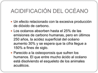 ACIDIFICACIÓN DEL OCÉANO
 Un efecto relacionado con la excesiva producción
de dióxido de carbono.
 Los océanos absorben hasta el 25% de las
emisiones de carbono humanas, pero en últimos
250 años, la acidez superficial del océano
aumento 30% y se espera que la cifra llegue a
150% a fines de siglo.
 Parecido a la osteoporosis que sufren los
humanos. El que entre mucho ácido al océano
está disolviendo el esqueleto de los animales
acuáticos.
 