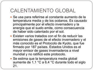 CALENTAMIENTO GLOBAL
 Se usa para referirse al constante aumento de la
temperatura media y de los océanos. Es causado
principalmente por el efecto invernadero y la
energía que el suelo emite, como consecuencia
de haber sido calentado por el sol.
 Existen varios tratados con el fin de reducir las
emisiones de gases de el efecto invernadero y el
más conocido es el Protocolo de Kyoto, que fue
firmado por 187 países. Estados Unidos es el
mayor emisor de gases invernaderos a nivel
mundial y no ratificó este protocolo.
 Se estima que la temperatura media global
aumente de 1,1 °C a 6,4 °C durante todo el siglo
21.
 