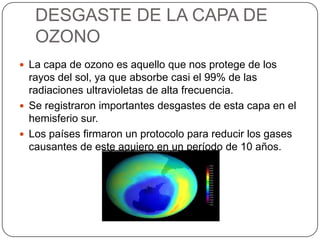 DESGASTE DE LA CAPA DE
OZONO
 La capa de ozono es aquello que nos protege de los
rayos del sol, ya que absorbe casi el 99% de las
radiaciones ultravioletas de alta frecuencia.
 Se registraron importantes desgastes de esta capa en el
hemisferio sur.
 Los países firmaron un protocolo para reducir los gases
causantes de este agujero en un período de 10 años.
 