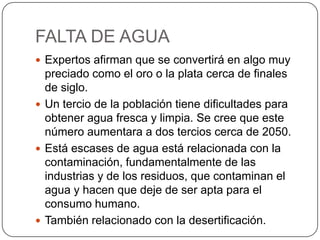 FALTA DE AGUA
 Expertos afirman que se convertirá en algo muy
preciado como el oro o la plata cerca de finales
de siglo.
 Un tercio de la población tiene dificultades para
obtener agua fresca y limpia. Se cree que este
número aumentara a dos tercios cerca de 2050.
 Está escases de agua está relacionada con la
contaminación, fundamentalmente de las
industrias y de los residuos, que contaminan el
agua y hacen que deje de ser apta para el
consumo humano.
 También relacionado con la desertificación.
 