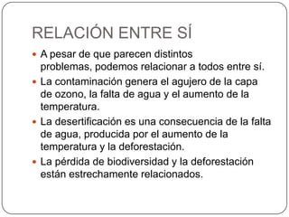 RELACIÓN ENTRE SÍ
 A pesar de que parecen distintos
problemas, podemos relacionar a todos entre sí.
 La contaminación genera el agujero de la capa
de ozono, la falta de agua y el aumento de la
temperatura.
 La desertificación es una consecuencia de la falta
de agua, producida por el aumento de la
temperatura y la deforestación.
 La pérdida de biodiversidad y la deforestación
están estrechamente relacionados.
 