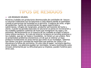  LOS RESIDUOS SÓLIDOS.
Nuestras ciudades son productoras desmesuradas de cantidades de –basura-.
La solución tradicional fue los basureros a cielo abierto donde se quemaban
cuando el porcentaje de humedad se lo permitía. Criaderos de ratas, origen
de epidemias, fuente de contaminación de aguas superficiales y
subterráneas, refugios de marginales, productor permanente de humo y
olores. Cuando los grandes basurales se saturaron se pensó en incineración y
las ciudades quedaron cubiertas de humo que ennegrecen las ropas y los
pulmones. Recientemente en la mayoría de las ciudades se eligió la basura
como relleno sanitario. Se trata de enterrar la basura en terrenos próximos a
las ciudades, que por ser bajos e inundables, no tienen un uso urbano. Pero
se presentaban problemas económicos y el de que al rellenar un bajo
producía inundaciones en otras tierras que antes no se inundaban. Sabemos
que tienen una gran cantidad de materiales que podrían ser útiles si se
encontrara la forma de reciclarlos. En este caso el papel, reciclarlo significa
salvar árboles. Los plásticos pueden ser reciclados, no para reutilizarlos como
envases alimentarios por su dificultad para su limpieza, pueden fundirse para
otros usos.
 