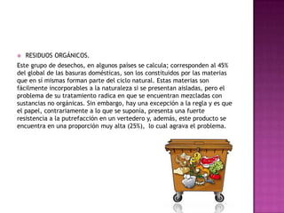  RESIDUOS ORGÁNICOS.
Este grupo de desechos, en algunos países se calcula; corresponden al 45%
del global de las basuras domésticas, son los constituidos por las materias
que en sí mismas forman parte del ciclo natural. Estas materias son
fácilmente incorporables a la naturaleza si se presentan aisladas, pero el
problema de su tratamiento radica en que se encuentran mezcladas con
sustancias no orgánicas. Sin embargo, hay una excepción a la regla y es que
el papel, contrariamente a lo que se suponía, presenta una fuerte
resistencia a la putrefacción en un vertedero y, además, este producto se
encuentra en una proporción muy alta (25%), lo cual agrava el problema.
 