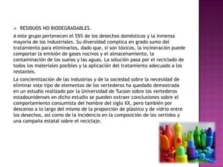  RESIDUOS NO BIODEGRADABLES.
A este grupo pertenecen el 55% de los desechos domésticos y la inmensa
mayoría de los industriales. Su diversidad complica en grado sumo del
tratamiento para eliminarlos, dado que, si son tóxicos, la incineración puede
comportar la emisión de gases nocivos y el almacenamiento, la
contaminación de los suelos y las aguas. La solución pasa por el reciclado de
todos los materiales posibles y la aplicación del tratamiento adecuado a los
restantes.
La concientización de las industrias y de la sociedad sobre la necesidad de
eliminar este tipo de elementos de los vertederos ha quedado demostrada
en un estudio realizado por la Universidad de Tucson sobre los vertederos
estadounidenses en dicho estudio se pueden extraer conclusiones sobre el
comportamiento consumista del hombre del siglo XX, pero también por
descenso a lo largo del mismo de la proporción de plástico y de vidrio entre
los desechos, así como de la incidencia en la composición de los vertidos y
una campaña estatal sobre el reciclaje.
 