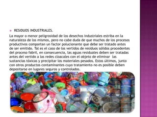  RESIDUOS INDUSTRIALES.
La mayor o menor peligrosidad de los desechos industriales estriba en la
naturaleza de los mismos, pero no cabe duda de que muchos de los procesos
productivos comportan un factor polucionante que debe ser tratado antes
de ser emitido. Tal es el caso de los vertidos de residuos sólidos procedentes
del proceso fabril, en consecuencia, las aguas residuales deben ser tratadas
antes del vertido a las redes cloacales con el objeto de eliminar las
sustancias tóxicas y precipitar los materiales pesados. Estos últimos, junto
con otros productos contaminantes cuyo tratamiento no es posible deben
depositarse en lugares seguros y controlados.
 