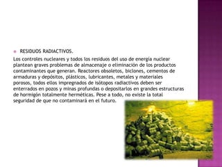 RESIDUOS RADIACTIVOS.
Los controles nucleares y todos los residuos del uso de energía nuclear
plantean graves problemas de almacenaje o eliminación de los productos
contaminantes que generan. Reactores obsoletos, biclones, cementos de
armaduras y depósitos, plásticos, lubricantes, metales y materiales
porosos, todos ellos impregnados de isótopos radiactivos deben ser
enterrados en pozos y minas profundas o depositarlos en grandes estructuras
de hormigón totalmente herméticas. Pese a todo, no existe la total
seguridad de que no contaminará en el futuro.
 