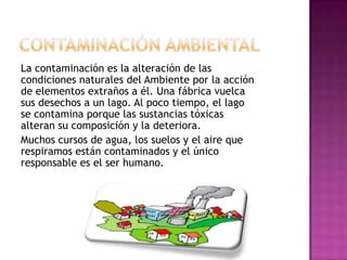 La contaminación es la alteración de las
condiciones naturales del Ambiente por la acción
de elementos extraños a él. Una fábrica vuelca
sus desechos a un lago. Al poco tiempo, el lago
se contamina porque las sustancias tóxicas
alteran su composición y la deteriora.
Muchos cursos de agua, los suelos y el aire que
respiramos están contaminados y el único
responsable es el ser humano.
 