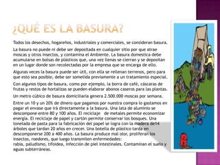 Todos los desechos, hogareños, industriales y comerciales, se consideran basura.
La basura no puede ni debe ser depositada en cualquier sitio por que atrae
moscas y otros insectos, y contamina el Ambiente. La basura domestica debe
acumularse en bolsas de plásticos que, una vez llenas se cierran y se depositan
en un lugar donde son recolectadas por la empresa que se encarga de ello.
Algunas veces la basura puede ser útil, con ella se rellenan terrenos, pero para
que esto sea posible, debe ser sometida previamente a un tratamiento especial.
Con algunos tipos de basura, como por ejemplo, la borra de café, cáscaras de
frutas y restos de hortalizas se pueden elaborar abonos caseros para las plantas.
Un metro cúbico de basura domiciliaria genera 2.500.000 moscas por semana.
Entre un 10 y un 20% de dinero que pagamos por nuestra compra lo gastamos en
pagar el envase que irá directamente a la basura. Una lata de aluminio se
descompone entre 80 y 100 años. El reciclaje de metales permite economizar
energía. El reciclaje de papel y cartón permite conservar los bosques. Una
tonelada de pasta para la fabricación del papel se logra con la madera de14
árboles que tardan 20 años en crecer. Una botella de plástico tarda en
descomponerse 200 a 400 años. La basura produce mal olor, proliferan los
insectos, roedores, que luego transmiten enfermedades:
rabia, paludismo, tifoidea, infección de piel intestinales. Contaminan el suelo y
aguas subterráneas.
 