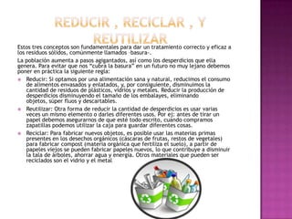 Estos tres conceptos son fundamentales para dar un tratamiento correcto y eficaz a
los residuos sólidos, comúnmente llamados –basura-.
La población aumenta a pasos agigantados, así como los desperdicios que ella
genera. Para evitar que nos “cubra la basura” en un futuro no muy lejano debemos
poner en práctica la siguiente regla:
 Reducir: Si optamos por una alimentación sana y natural, reducimos el consumo
de alimentos envasados y enlatados, y, por consiguiente, disminuimos la
cantidad de residuos de plásticos, vidrios y metales. Reducir la producción de
desperdicios disminuyendo el tamaño de los embalayes, eliminando
objetos, súper fluos y descartables.
 Reutilizar: Otra forma de reducir la cantidad de desperdicios es usar varias
veces un mismo elemento o darles diferentes usos. Por ej: antes de tirar un
papel debemos asegurarnos de que esté todo escrito, cuando compramos
zapatillas podemos utilizar la caja para guardar diferentes cosas.
 Reciclar: Para fabricar nuevos objetos, es posible usar las materias primas
presentes en los desechos orgánicos (cáscaras de frutas, restos de vegetales)
para fabricar compost (materia orgánica que fertiliza el suelo), a partir de
papeles viejos se pueden fabricar papeles nuevos, lo que contribuye a disminuir
la tala de árboles, ahorrar agua y energía. Otros materiales que pueden ser
reciclados son el vidrio y el metal
 