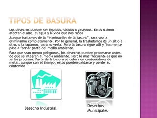 Los desechos pueden ser líquidos, sólidos o gaseosos. Estos últimos
afectan el aire, el agua y la vida que nos rodea.
Aunque hablamos de la “eliminación de la basura”, rara vez la
eliminamos completamente. Por lo general, la trasladamos de un sitio a
otro, o la tapamos, para no verla. Pero la basura sigue allí y finalmente
pasa a formar parte del medio ambiente.
Para que sean menos peligrosos, los desechos pueden procesarse antes
de que se integren al medio ambiente. Pero lo mas frecuente es que no
se los procesan. Parte de la basura se coloca en contenedores de
metal, aunque con el tiempo, estos pueden oxidarse y perder su
contenido
Desechos
Municipales
Desecho industrial
 