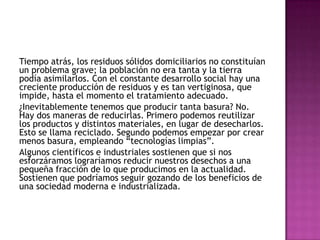 Tiempo atrás, los residuos sólidos domiciliarios no constituían
un problema grave; la población no era tanta y la tierra
podía asimilarlos. Con el constante desarrollo social hay una
creciente producción de residuos y es tan vertiginosa, que
impide, hasta el momento el tratamiento adecuado.
¿Inevitablemente tenemos que producir tanta basura? No.
Hay dos maneras de reducirlas. Primero podemos reutilizar
los productos y distintos materiales, en lugar de desecharlos.
Esto se llama reciclado. Segundo podemos empezar por crear
menos basura, empleando “tecnologías limpias”.
Algunos científicos e industriales sostienen que si nos
esforzáramos lograríamos reducir nuestros desechos a una
pequeña fracción de lo que producimos en la actualidad.
Sostienen que podríamos seguir gozando de los beneficios de
una sociedad moderna e industrializada.
 
