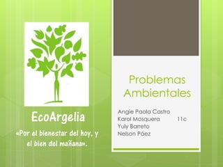 Problemas
Ambientales
Angie Paola Castro
Karol Mosquera 11c
Yuly Barreto
Nelson Páez
EcoArgelia
«Por el bienestar del hoy, y
el bien del mañana».
 