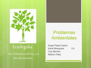 Problemas
Ambientales
Angie Paola Castro
Karol Mosquera 11c
Yuly Barreto
Nelson Páez
EcoArgelia
«Por el bienestar del hoy, y el
bien del mañana».
 