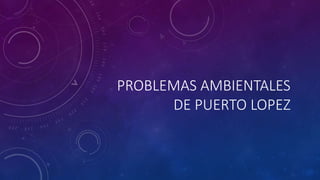 PROBLEMAS AMBIENTALES 
DE PUERTO LOPEZ 
 