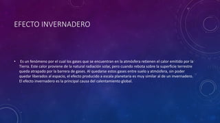 EFECTO INVERNADERO 
• Es un fenómeno por el cual los gases que se encuentran en la atmósfera retienen el calor emitido por la 
Tierra. Este calor proviene de la natural radiación solar, pero cuando rebota sobre la superficie terrestre 
queda atrapado por la barrera de gases. Al quedarse estos gases entre suelo y atmósfera, sin poder 
quedar liberados al espacio, el efecto producido a escala planetaria es muy similar al de un invernadero. 
El efecto invernadero es la principal causa del calentamiento global. 
 