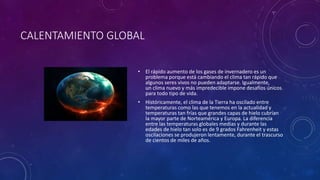 CALENTAMIENTO GLOBAL 
• El rápido aumento de los gases de invernadero es un 
problema porque está cambiando el clima tan rápido que 
algunos seres vivos no pueden adaptarse. Igualmente, 
un clima nuevo y más impredecible impone desafíos únicos 
para todo tipo de vida. 
• Históricamente, el clima de la Tierra ha oscilado entre 
temperaturas como las que tenemos en la actualidad y 
temperaturas tan frías que grandes capas de hielo cubrían 
la mayor parte de Norteamérica y Europa. La diferencia 
entre las temperaturas globales medias y durante las 
edades de hielo tan solo es de 9 grados Fahrenheit y estas 
oscilaciones se produjeron lentamente, durante el trascurso 
de cientos de miles de años. 
