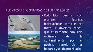 FUENTES HIDROGRÁFICAS DE PUERTO LÓPEZ 
• Colombia cuenta con 
grandes fuentes 
hidrográficas como el rio 
meta, y diversos caños, 
que tristemente han sido 
victimas de la 
contaminación por el 
pésimo manejo de las 
basuras y el alcantarillado. 
 