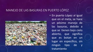 MANEJO DE LAS BASURAS EN PUERTO LÓPEZ 
• En puerto López al igual 
que en el meta, se hace 
un pésimo manejo de 
las basuras, debido a 
que se tienen bajo cielo 
abierto, que significa 
que es botan en un 
lugar en especifico, sin 
ningún tipo de y 
tratamiento 
 