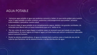 AGUA POTABLE 
• Llamamos agua potable al agua que podemos consumir o beber sin que exista peligro para nuestra 
salud. El agua potable no debe contener sustancias o microorganismos que puedan provocar 
enfermedades o perjudicar nuestra salud. 
• En puerto López el agua potable no es completamente segura, debido a las grandes cantidades de 
minerales que t8iene esta y el poco tratamiento que se le realiza al rio. 
• Por eso, antes de que el agua llegue a nuestras casas, es necesario que sea tratado en una planta 
potabilizadora. En estos lugares se limpia el agua y se trata hasta que está en condiciones adecuadas 
para el consumo humano. 
• Desde las plantas potabilizadoras, el agua es enviada hacia nuestras casas a través de una red de 
tuberías que llamamos red de abastecimiento o red de distribución de agua. 
 