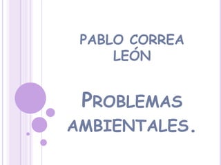PABLO CORREA
LEÓN
PROBLEMAS
AMBIENTALES.
 