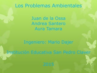 Los Problemas Ambientales
Juan de la Ossa
Andrea Santero
Aura Tamara
Ingeniero: Mario Dajer
Institución Educativa San Pedro Claver
2015
 