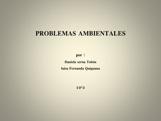 PROBLEMAS AMBIENTALES
por :
Daniela serna Tobón
luisa Fernanda Quiguana
10°3
 