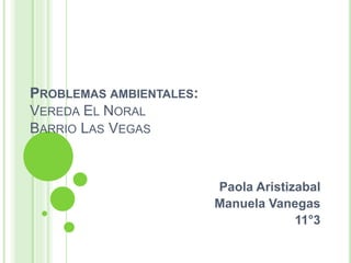 PROBLEMAS AMBIENTALES:
VEREDA EL NORAL
BARRIO LAS VEGAS
Paola Aristizabal
Manuela Vanegas
11°3
 
