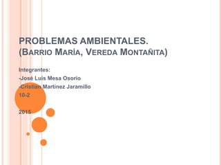 PROBLEMAS AMBIENTALES.
(BARRIO MARÍA, VEREDA MONTAÑITA)
Integrantes:
-José Luis Mesa Osorio
-Cristian Martínez Jaramillo
10-2
2015
 