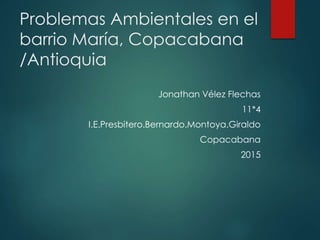 Problemas Ambientales en el
barrio María, Copacabana
/Antioquia
Jonathan Vélez Flechas
11*4
I.E.Presbitero.Bernardo.Montoya.Giraldo
Copacabana
2015
 