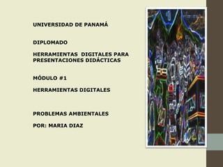 UNIVERSIDAD DE PANAMÁ
DIPLOMADO
HERRAMIENTAS DIGITALES PARA
PRESENTACIONES DIDÁCTICAS
MÓDULO #1
HERRAMIENTAS DIGITALES
PROBLEMAS AMBIENTALES
POR: MARIA DIAZ
 