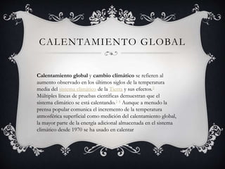 CALENTAMIENTO GLOBAL
Calentamiento global y cambio climático se refieren al
aumento observado en los últimos siglos de la temperatura
media del sistema climático de la Tierra y sus efectos.2
Múltiples líneas de pruebas científicas demuestran que el
sistema climático se está calentando.3 4 Aunque a menudo la
prensa popular comunica el incremento de la temperatura
atmosférica superficial como medición del calentamiento global,
la mayor parte de la energía adicional almacenada en el sistema
climático desde 1970 se ha usado en calentar
 