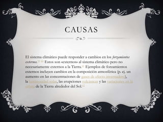 CAUSAS
El sistema climático puede responder a cambios en los forzamientos
externos.59 60 Estos son «externos» al sistema climático pero no
necesariamente externos a la Tierra.61 Ejemplos de forzamientos
externos incluyen cambios en la composición atmosférica (p. ej. un
aumento en las concentraciones de gases de efecto invernadero),
la luminosidad solar, las erupciones volcánicas y las variaciones en la
órbita de la Tierra alrededor del Sol.62
 