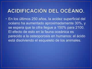 • En los últimos 250 años, la acidez superficial del
océano ha aumentado aproximadamente 30%, y
se espera que la cifra llegue a 150% para 2100.
El efecto de esto en la fauna oceánica es
parecido a la osteoporosis en humanos: el ácido
está disolviendo el esqueleto de los animales.
 