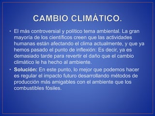 • El más controversial y político tema ambiental. La gran
mayoría de los científicos creen que las actividades
humanas están afectando el clima actualmente, y que ya
hemos pasado el punto de inflexión: Es decir, ya es
demasiado tarde para revertir el daño que el cambio
climático le ha hecho al ambiente.
• Solución: En este punto, lo mejor que podemos hacer
es regular el impacto futuro desarrollando métodos de
producción más amigables con el ambiente que los
combustibles fósiles.
 