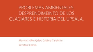 PROBLEMAS AMBIENTALES:
DESPRENDIMEINTO DE LOS
GLACIARES E HISTORIA DEL UPSALA.
Alumnas: Valle Ayelen, Calabria Carolina y
Tornatore Camila.
 