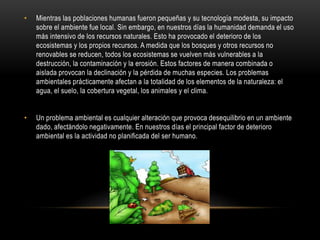 • Mientras las poblaciones humanas fueron pequeñas y su tecnología modesta, su impacto
sobre el ambiente fue local. Sin embargo, en nuestros días la humanidad demanda el uso
más intensivo de los recursos naturales. Esto ha provocado el deterioro de los
ecosistemas y los propios recursos. A medida que los bosques y otros recursos no
renovables se reducen, todos los ecosistemas se vuelven más vulnerables a la
destrucción, la contaminación y la erosión. Estos factores de manera combinada o
aislada provocan la declinación y la pérdida de muchas especies. Los problemas
ambientales prácticamente afectan a la totalidad de los elementos de la naturaleza: el
agua, el suelo, la cobertura vegetal, los animales y el clima.
• Un problema ambiental es cualquier alteración que provoca desequilibrio en un ambiente
dado, afectándolo negativamente. En nuestros días el principal factor de deterioro
ambiental es la actividad no planificada del ser humano.
 