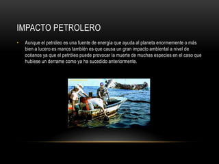 IMPACTO PETROLERO
• Aunque el petróleo es una fuente de energía que ayuda al planeta enormemente o más
bien a lucero es manos también es que causa un gran impacto ambiental a nivel de
océanos ya que el petróleo puede provocar la muerte de muchas especies en el caso que
hubiese un derrame como ya ha sucedido anteriormente.
 