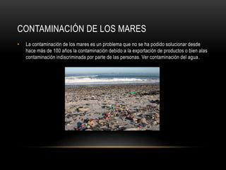CONTAMINACIÓN DE LOS MARES
• La contaminación de los mares es un problema que no se ha podido solucionar desde
hace más de 100 años la contaminación debido a la exportación de productos o bien alas
contaminación indiscriminada por parte de las personas. Ver contaminación del agua.
 