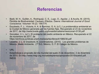 Referencias
• Badii, M. H., Guillén, A., Rodríguez, C. E., Lugo, O., Aguilar, J. & Acuña, M. (2015).
Pérdida de Biodiversidad: Causas y Efectos. Daena: International Journal of Good
Conscience. Volumen 19 (2): 156-174.
• Escobedo, F. J., Victoria, A. A. & Ramírez, G. A. (s.f.). La problemática ambiental en
la Ciudad de México generada por las fuentes fijas. Recuperado el 23 de noviembre
de 2017, de http://www.bvsde.paho.org/bvsaidis/caliaire/mexicona/r-0130.pdf
• González, V. L. (s.f.). El problema del medio ambiente en México. Recuperado el 22
de noviembre de 2017, de
https://archivos.juridicas.unam.mx/www/bjv/libros/4/1985/30.pdf
• Lezama, J. L. & Graizbord, B, coordinadores. (2010). Los grandes problemas de
México. Medio Ambiente. (1ª Ed). México, D. F. El Colegio de México.
• URL
• Estadísticas a propósito del día mundial del suelo (5 de diciembre). 2 de diciembre
de 2015. En http://www.inegi.org.mx/saladeprensa/aproposito/2015/suelo0.pdf.
INEGI.
 
