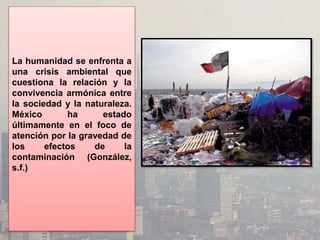 La humanidad se enfrenta a
una crisis ambiental que
cuestiona la relación y la
convivencia armónica entre
la sociedad y la naturaleza.
México ha estado
últimamente en el foco de
atención por la gravedad de
los efectos de la
contaminación (González,
s.f.)
 
