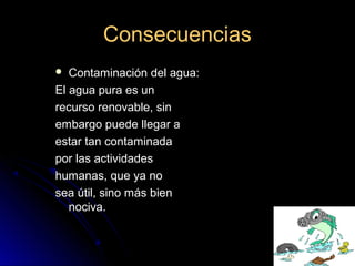 ConsecuenciasConsecuencias
 Contaminación del agua:Contaminación del agua:
El agua pura es unEl agua pura es un
recurso renovable, sinrecurso renovable, sin
embargo puede llegar aembargo puede llegar a
estar tan contaminadaestar tan contaminada
por las actividadespor las actividades
humanas, que ya nohumanas, que ya no
sea útil, sino más biensea útil, sino más bien
nociva.nociva.
 